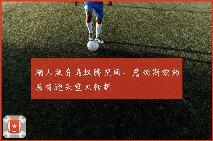 湖人放弃鸟权腾空间，詹姆斯续约或将迎来重大转折