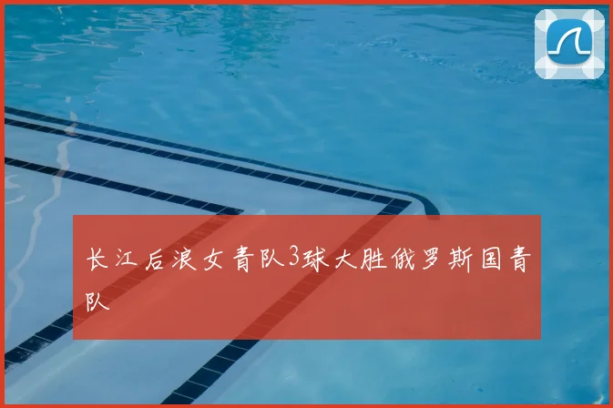 长江后浪女青队3球大胜俄罗斯国青队