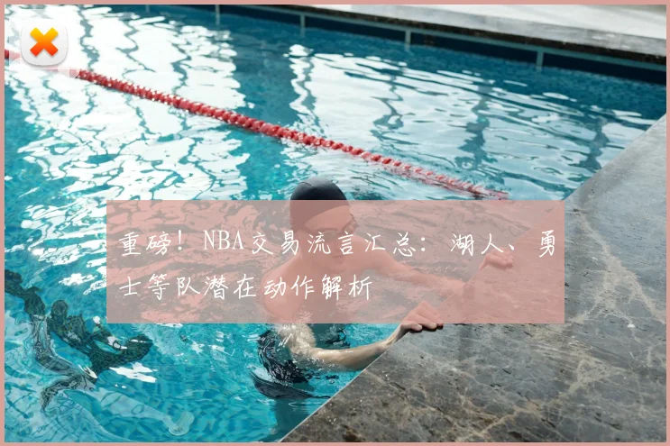 重磅!NBA交易流言汇总:湖人、勇士等队潜在动作解析