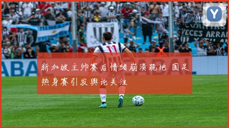 新加坡主帅赛后情绪崩溃跪地 国足热身赛引发舆论关注