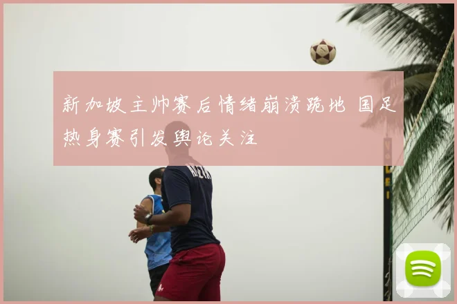 新加坡主帅赛后情绪崩溃跪地 国足热身赛引发舆论关注